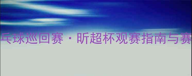 图片 全国乒乓球巡回赛·昕超杯观赛指南与赛事深度
