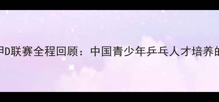 图片 全国乒乓球甲D联赛全程回顾：中国青少年乒乓人才培养的里程碑事件