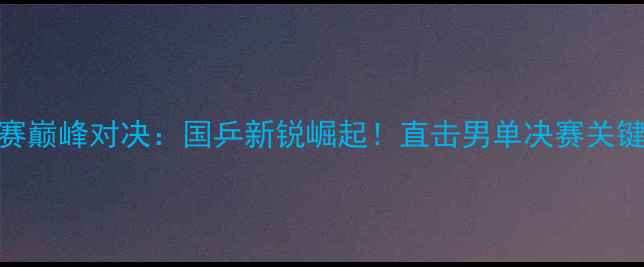 图片 全国乒乓球锦标赛巅峰对决：国乒新锐崛起！直击男单决赛关键局与女团夺冠全
