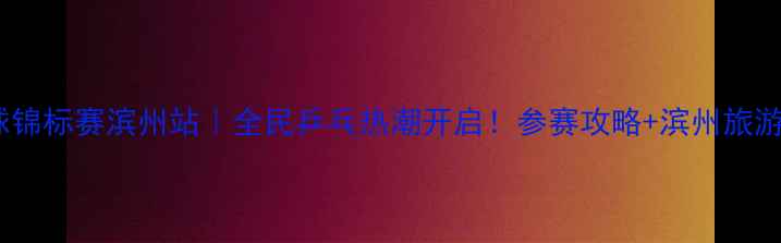 图片 全国乒乓球锦标赛滨州站｜全民乒乓热潮开启！参赛攻略+滨州旅游全指南🏓2