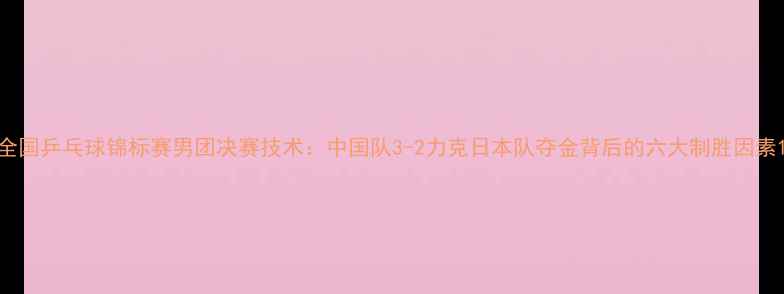 图片 全国乒乓球锦标赛男团决赛技术：中国队3-2力克日本队夺金背后的六大制胜因素1