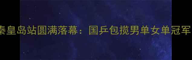 图片 全国乒乓球锦标赛秦皇岛站圆满落幕：国乒包揽男单女单冠军，赛事亮点全回顾2