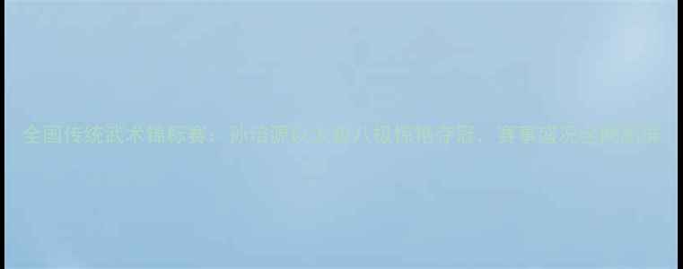 图片 全国传统武术锦标赛：孙培源以太极八极惊艳夺冠，赛事盛况全网刷屏
