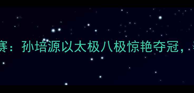 图片 全国传统武术锦标赛：孙培源以太极八极惊艳夺冠，赛事盛况全网刷屏1