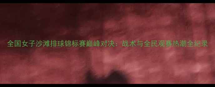图片 全国女子沙滩排球锦标赛巅峰对决：战术与全民观赛热潮全纪录