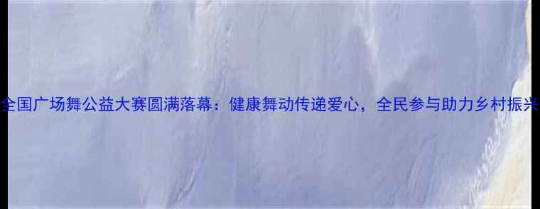 图片 全国广场舞公益大赛圆满落幕：健康舞动传递爱心，全民参与助力乡村振兴