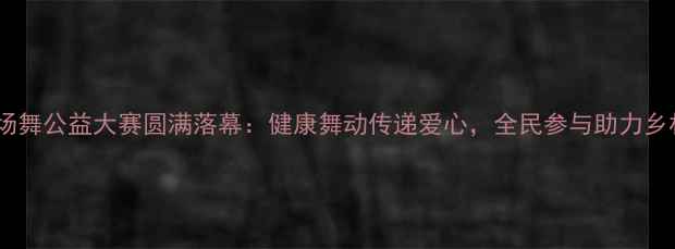 图片 全国广场舞公益大赛圆满落幕：健康舞动传递爱心，全民参与助力乡村振兴2