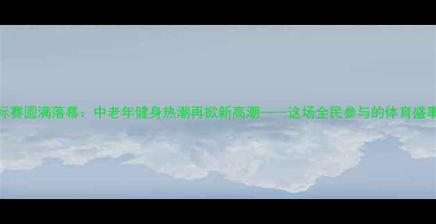 图片 全国广场舞锦标赛圆满落幕：中老年健身热潮再掀新高潮——这场全民参与的体育盛事到底有多火？