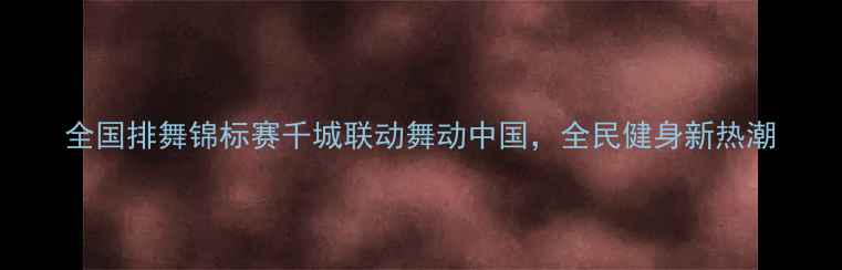 图片 全国排舞锦标赛千城联动舞动中国，全民健身新热潮