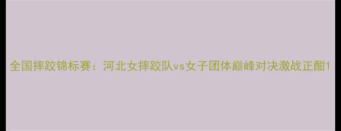 图片 全国摔跤锦标赛：河北女摔跤队vs女子团体巅峰对决激战正酣1