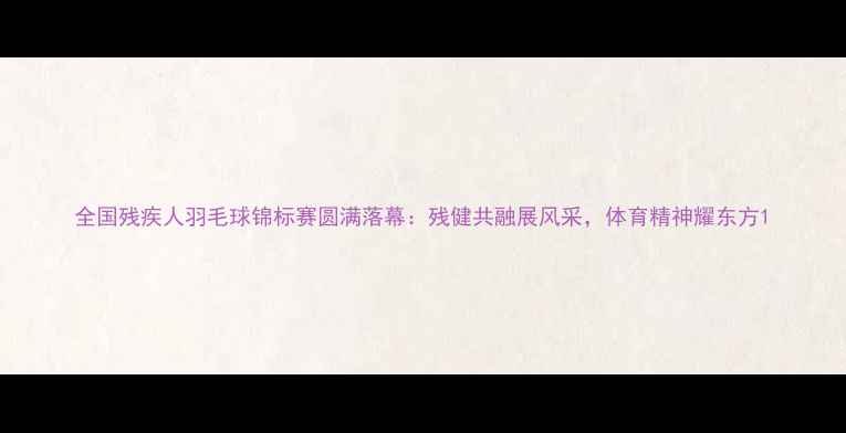 图片 全国残疾人羽毛球锦标赛圆满落幕：残健共融展风采，体育精神耀东方1