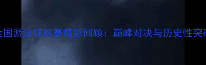 图片 全国游泳锦标赛精彩回顾：巅峰对决与历史性突破