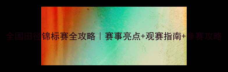 图片 全国田径锦标赛全攻略｜赛事亮点+观赛指南+参赛攻略