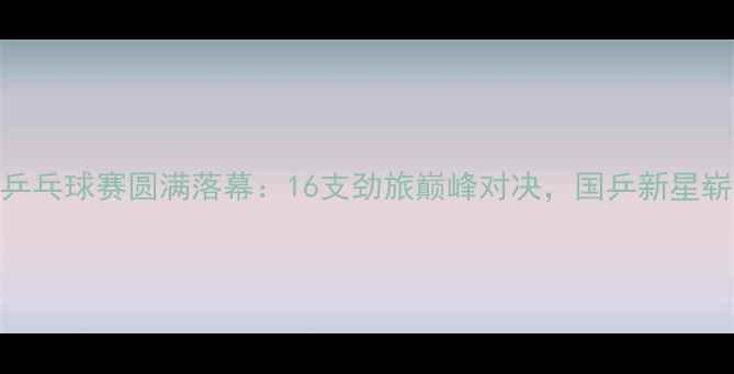 图片 全国甲D乒乓球赛圆满落幕：16支劲旅巅峰对决，国乒新星崭露头角1