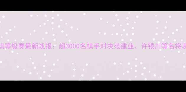 图片 全国象棋等级赛最新战报：超3000名棋手对决范建业、许银川等名将表现抢眼