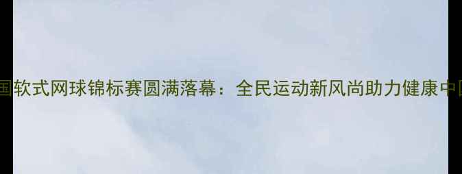 图片 全国软式网球锦标赛圆满落幕：全民运动新风尚助力健康中国2