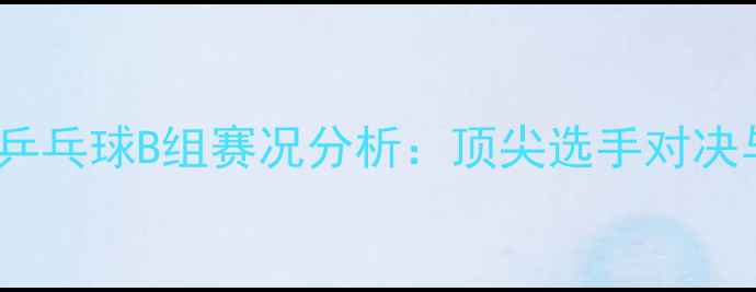 图片 全国运动会乒乓球B组赛况分析：顶尖选手对决与黑马崛起1