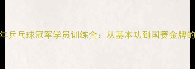 图片 全国青少年乒乓球冠军学员训练全：从基本功到国赛金牌的成长密码
