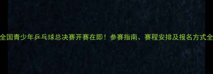 图片 全国青少年乒乓球总决赛开赛在即！参赛指南、赛程安排及报名方式全