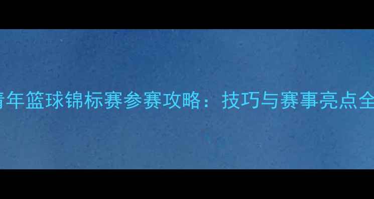 图片 全国青年篮球锦标赛参赛攻略：技巧与赛事亮点全指南1
