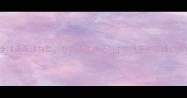 图片 全球乒乓球格局：外国球星崛起与中国选手的巅峰对决1