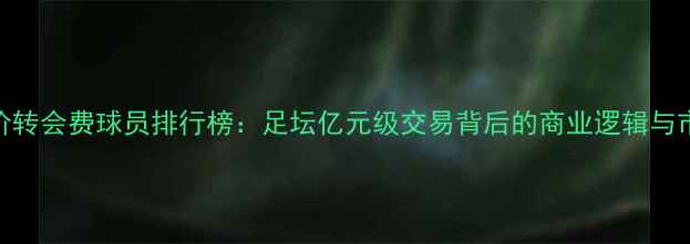图片 全球天价转会费球员排行榜：足坛亿元级交易背后的商业逻辑与市场趋势