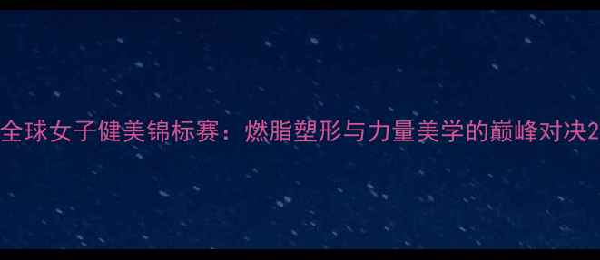 图片 全球女子健美锦标赛：燃脂塑形与力量美学的巅峰对决2