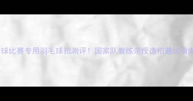 图片 全球比赛专用羽毛球拍测评！国家队教练亲授选拍避坑指南2