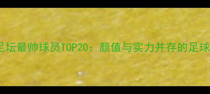 图片 全球足坛最帅球员TOP20：颜值与实力并存的足球偶像1