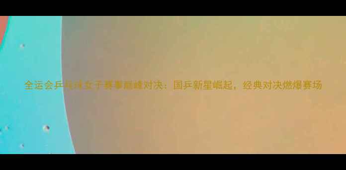 图片 全运会乒乓球女子赛事巅峰对决：国乒新星崛起，经典对决燃爆赛场