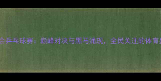 图片 全运会乒乓球赛：巅峰对决与黑马涌现，全民关注的体育盛宴2