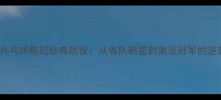 图片 全运会乒乓球陈玘经典战役：从省队新星到奥运冠军的逆袭之路1