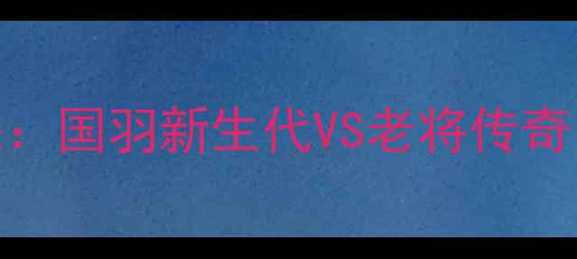 图片 全运会男羽巅峰对决：国羽新生代VS老将传奇，全网直击热血激战