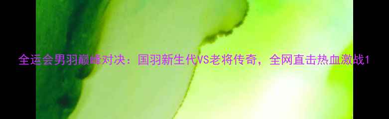 图片 全运会男羽巅峰对决：国羽新生代VS老将传奇，全网直击热血激战1