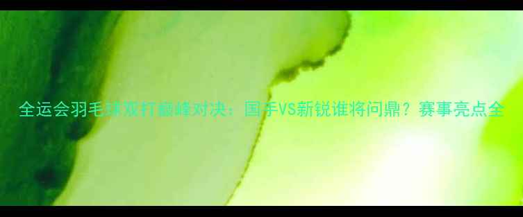 图片 全运会羽毛球双打巅峰对决：国手VS新锐谁将问鼎？赛事亮点全