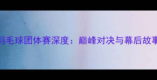 图片 全运会羽毛球团体赛深度：巅峰对决与幕后故事全纪录