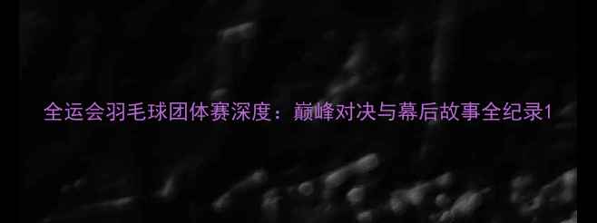图片 全运会羽毛球团体赛深度：巅峰对决与幕后故事全纪录1