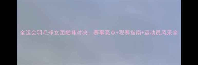 图片 全运会羽毛球女团巅峰对决：赛事亮点+观赛指南+运动员风采全