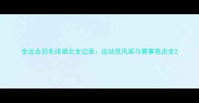 图片 全运会羽毛球湖北全记录：运动员风采与赛事亮点全2