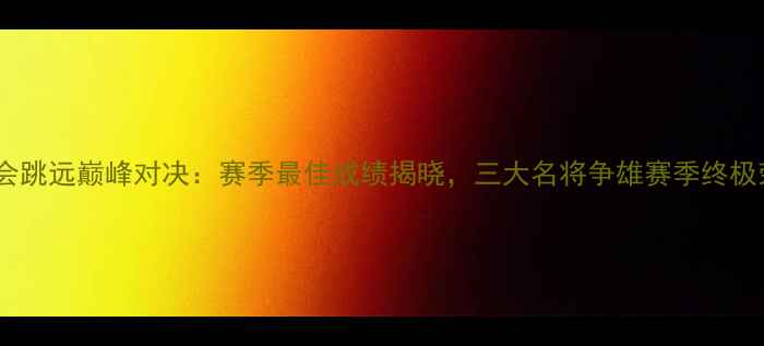 图片 全运会跳远巅峰对决：赛季最佳成绩揭晓，三大名将争雄赛季终极荣誉1