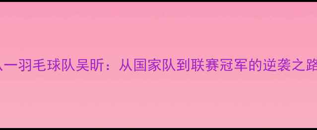 图片 八一羽毛球队吴昕：从国家队到联赛冠军的逆袭之路1