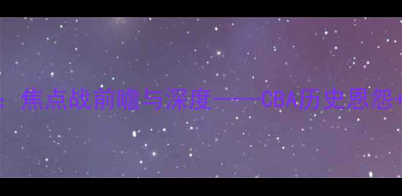 图片 八一队VS广东队：焦点战前瞻与深度——CBA历史恩怨+关键球员对决全