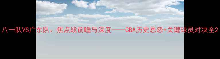 图片 八一队VS广东队：焦点战前瞻与深度——CBA历史恩怨+关键球员对决全2