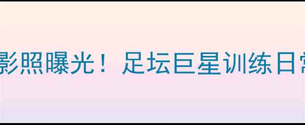 图片 内马尔贝尔背影照曝光！足坛巨星训练日常与背影美学2