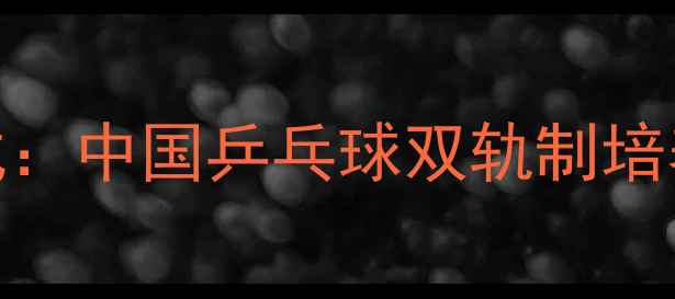 图片 军地协同育才新范式：中国乒乓球双轨制培养模式打造冠军摇篮