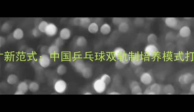 图片 军地协同育才新范式：中国乒乓球双轨制培养模式打造冠军摇篮2