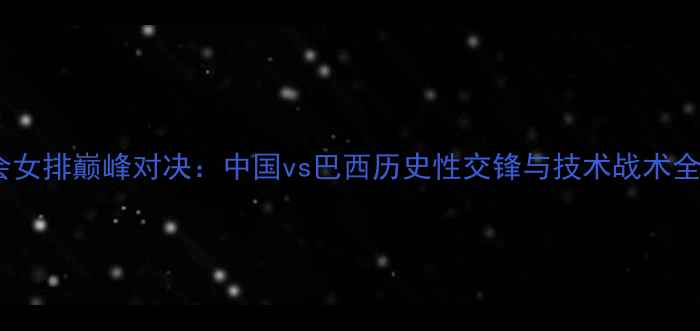 图片 军运会女排巅峰对决：中国vs巴西历史性交锋与技术战术全复盘2