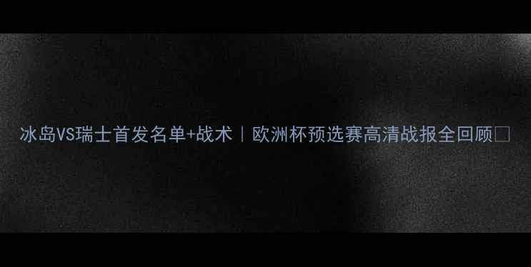 图片 冰岛VS瑞士首发名单+战术｜欧洲杯预选赛高清战报全回顾🔥