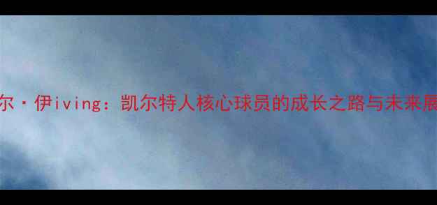 图片 凯尔·伊iving：凯尔特人核心球员的成长之路与未来展望