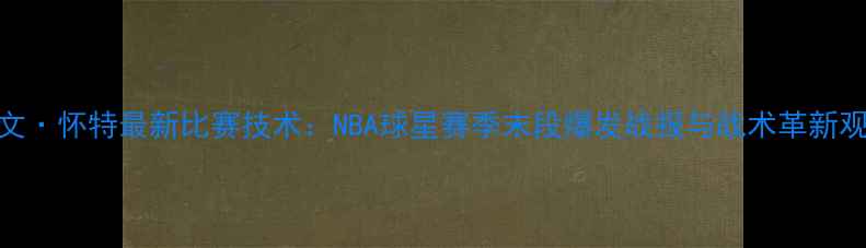 图片 凯文·怀特最新比赛技术：NBA球星赛季末段爆发战报与战术革新观察